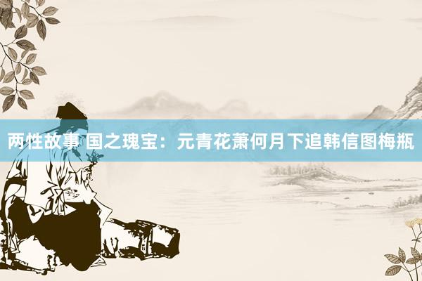 两性故事 国之瑰宝:元青花萧何月下追韩信图梅瓶