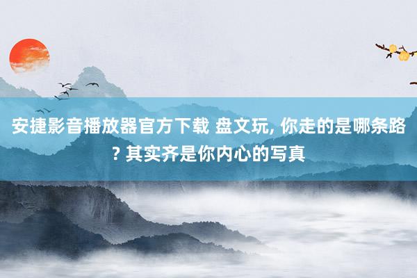 安捷影音播放器官方下载 盘文玩， 你走的是哪条路? 其实齐是你内心的写真