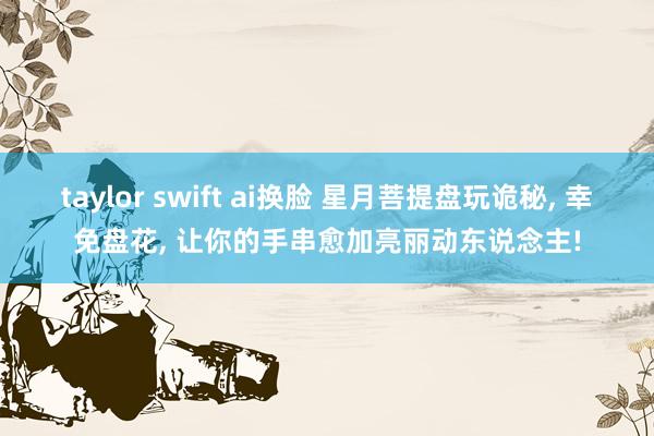 taylor swift ai换脸 星月菩提盘玩诡秘， 幸免盘花， 让你的手串愈加亮丽动东说念主!