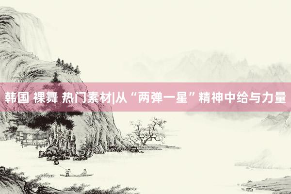 韩国 裸舞 热门素材|从“两弹一星”精神中给与力量
