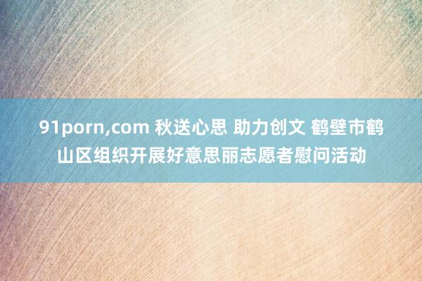 91porn，com 秋送心思 助力创文 鹤壁市鹤山区组织开展好意思丽志愿者慰问活动