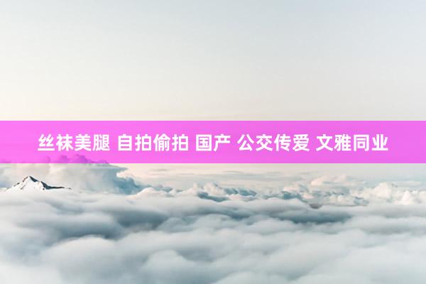 丝袜美腿 自拍偷拍 国产 公交传爱 文雅同业
