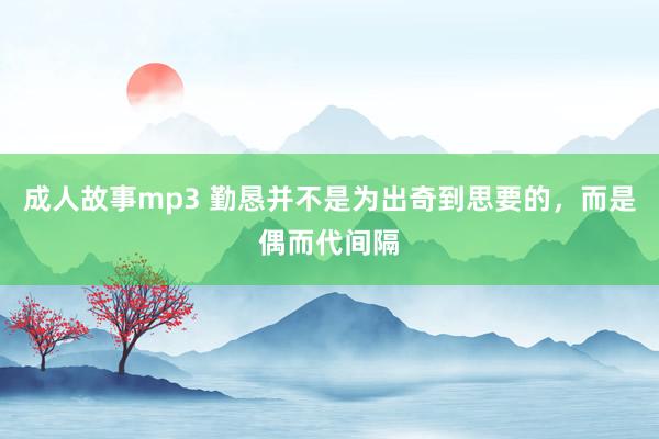 成人故事mp3 勤恳并不是为出奇到思要的,而是偶而代间隔