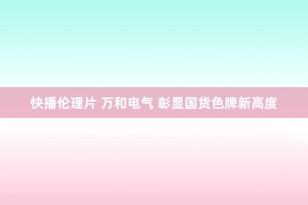 快播伦理片 万和电气 彰显国货色牌新高度