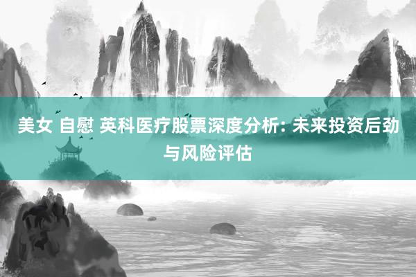 美女 自慰 英科医疗股票深度分析: 未来投资后劲与风险评估