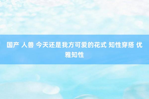 国产 人兽 今天还是我方可爱的花式 知性穿搭 优雅知性
