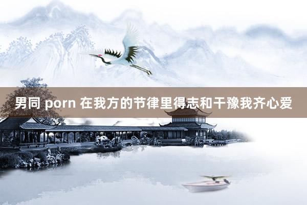 男同 porn 在我方的节律里得志和干豫我齐心爱