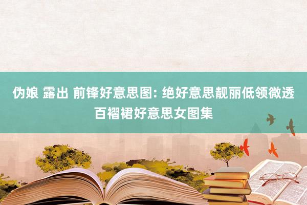 伪娘 露出 前锋好意思图: 绝好意思靓丽低领微透百褶裙好意思女图集