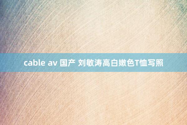 cable av 国产 刘敏涛高白嫩色T恤写照