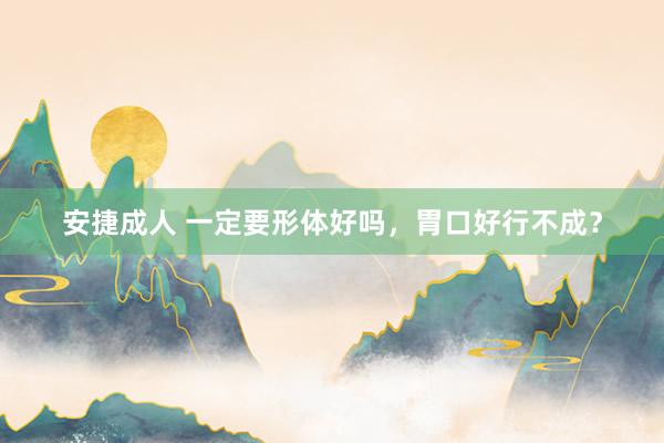 安捷成人 一定要形体好吗，胃口好行不成？