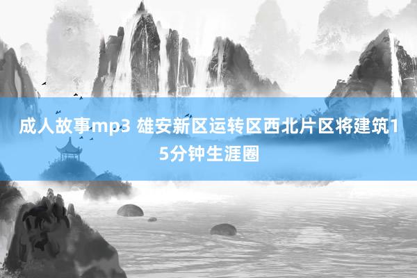 成人故事mp3 雄安新区运转区西北片区将建筑15分钟生涯圈