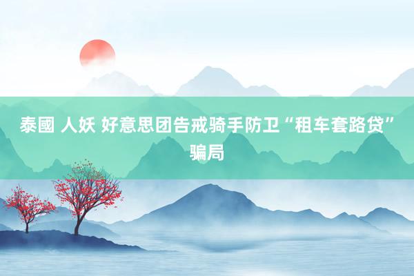 泰國 人妖 好意思团告戒骑手防卫“租车套路贷”骗局