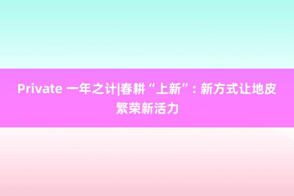 Private 一年之计|春耕“上新”: 新方式让地皮繁荣新活力