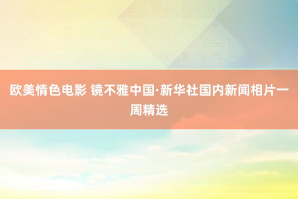 欧美情色电影 镜不雅中国·新华社国内新闻相片一周精选