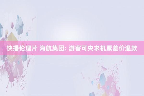 快播伦理片 海航集团: 游客可央求机票差价退款