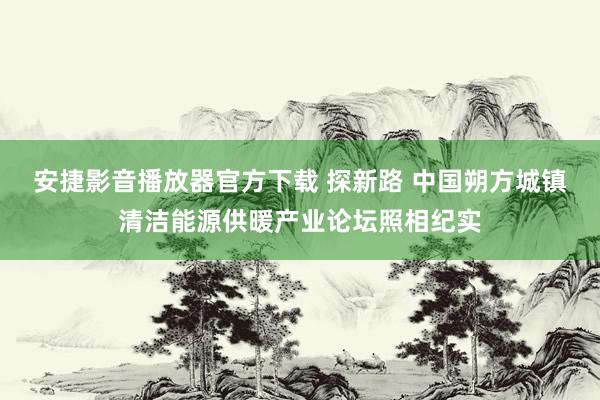 安捷影音播放器官方下载 探新路 中国朔方城镇清洁能源供暖产业论坛照相纪实