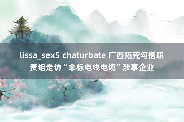 lissa_sex5 chaturbate 广西拓荒勾搭职责组走访“非标电线电缆”涉事企业