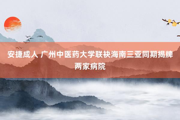 安捷成人 广州中医药大学联袂海南三亚同期揭牌两家病院