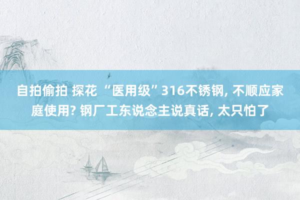 自拍偷拍 探花 “医用级”316不锈钢， 不顺应家庭使用? 钢厂工东说念主说真话， 太只怕了