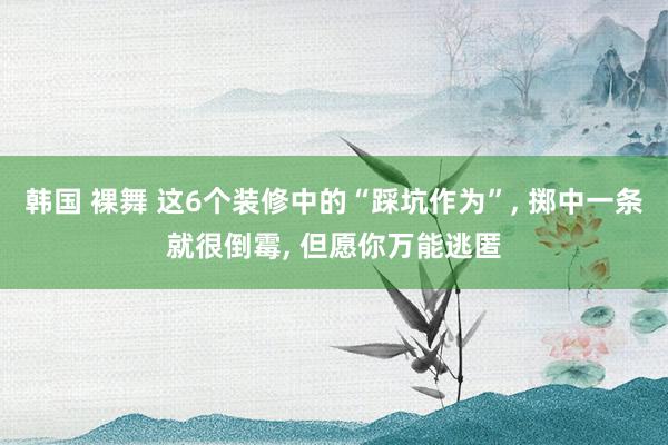 韩国 裸舞 这6个装修中的“踩坑作为”， 掷中一条就很倒霉， 但愿你万能逃匿