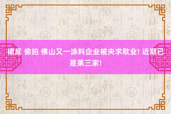 裙底 偷拍 佛山又一涂料企业被央求歇业! 近期已是第三家!