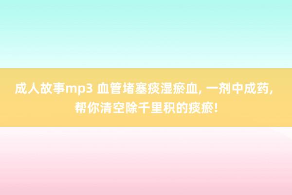 成人故事mp3 血管堵塞痰湿瘀血， 一剂中成药， 帮你清空除千里积的痰瘀!