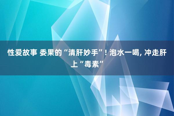 性爱故事 委果的“清肝妙手”! 泡水一喝， 冲走肝上“毒素”