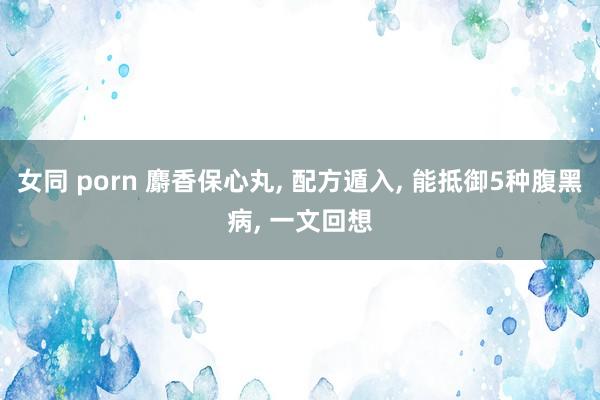 女同 porn 麝香保心丸， 配方遁入， 能抵御5种腹黑病， 一文回想