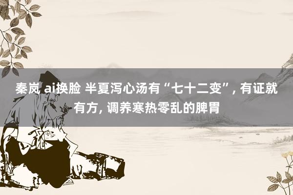 秦岚 ai换脸 半夏泻心汤有“七十二变”， 有证就有方， 调养寒热零乱的脾胃