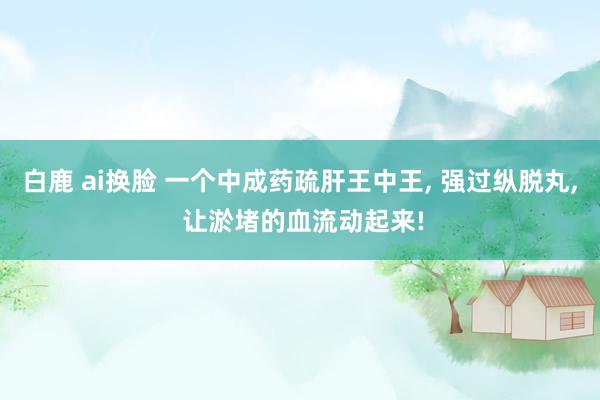 白鹿 ai换脸 一个中成药疏肝王中王， 强过纵脱丸， 让淤堵的血流动起来!