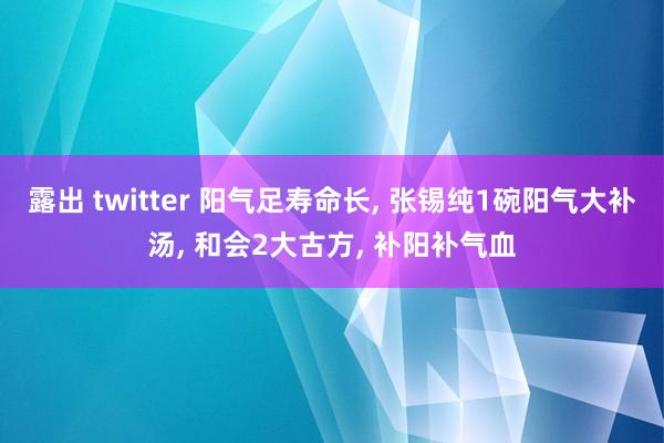 露出 twitter 阳气足寿命长， 张锡纯1碗阳气大补汤， 和会2大古方， 补阳补气血