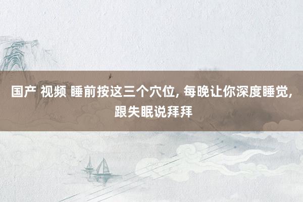 国产 视频 睡前按这三个穴位， 每晚让你深度睡觉， 跟失眠说拜拜