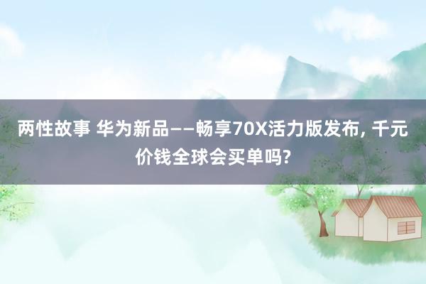 两性故事 华为新品——畅享70X活力版发布， 千元价钱全球会买单吗?