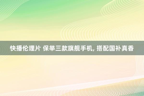 快播伦理片 保举三款旗舰手机， 搭配国补真香