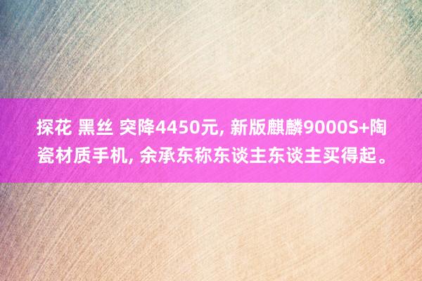 探花 黑丝 突降4450元， 新版麒麟9000S+陶瓷材质手机， 余承东称东谈主东谈主买得起。