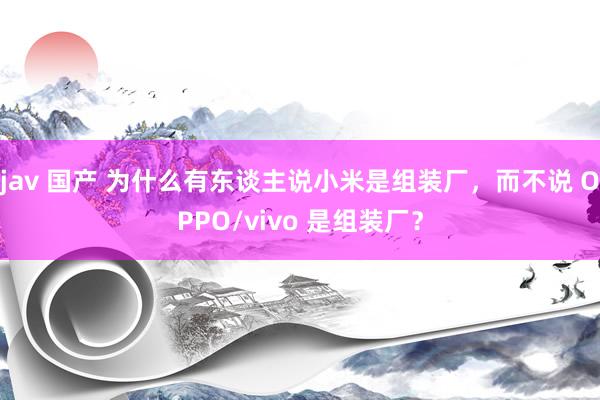 jav 国产 为什么有东谈主说小米是组装厂，而不说 OPPO/vivo 是组装厂？