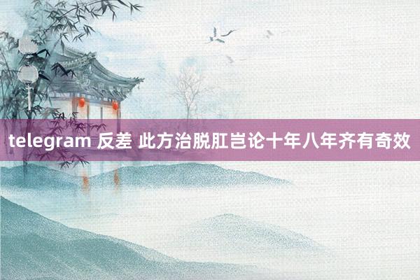 telegram 反差 此方治脱肛岂论十年八年齐有奇效