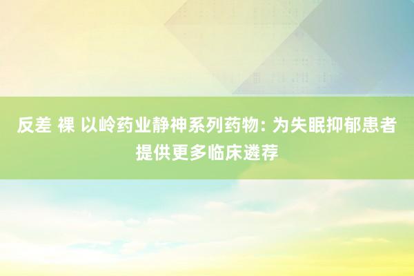 反差 裸 以岭药业静神系列药物: 为失眠抑郁患者提供更多临床遴荐