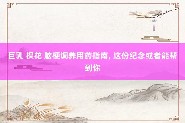巨乳 探花 脑梗调养用药指南， 这份纪念或者能帮到你