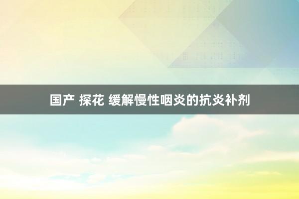 国产 探花 缓解慢性咽炎的抗炎补剂
