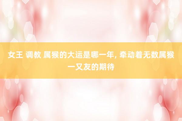 女王 调教 属猴的大运是哪一年， 牵动着无数属猴一又友的期待