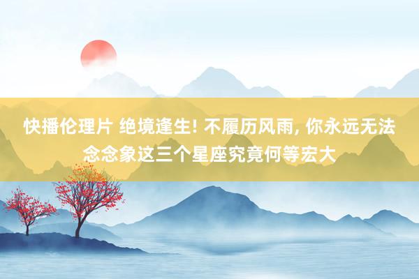 快播伦理片 绝境逢生! 不履历风雨， 你永远无法念念象这三个星座究竟何等宏大