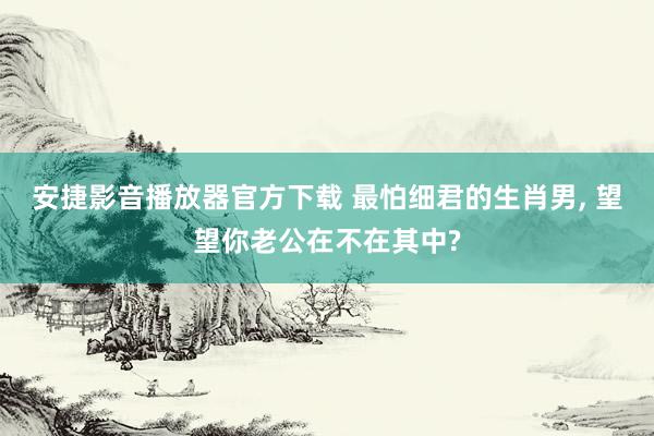 安捷影音播放器官方下载 最怕细君的生肖男， 望望你老公在不在其中?