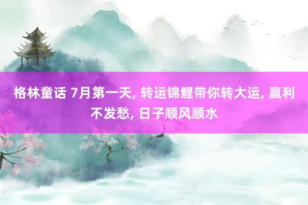 格林童话 7月第一天， 转运锦鲤带你转大运， 赢利不发愁， 日子顺风顺水