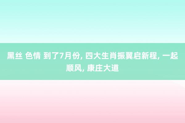 黑丝 色情 到了7月份， 四大生肖振翼启新程， 一起顺风， 康庄大道