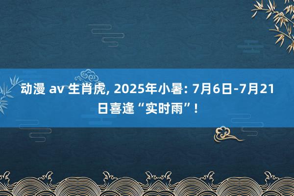 动漫 av 生肖虎， 2025年小暑: 7月6日-7月21日喜逢“实时雨”!